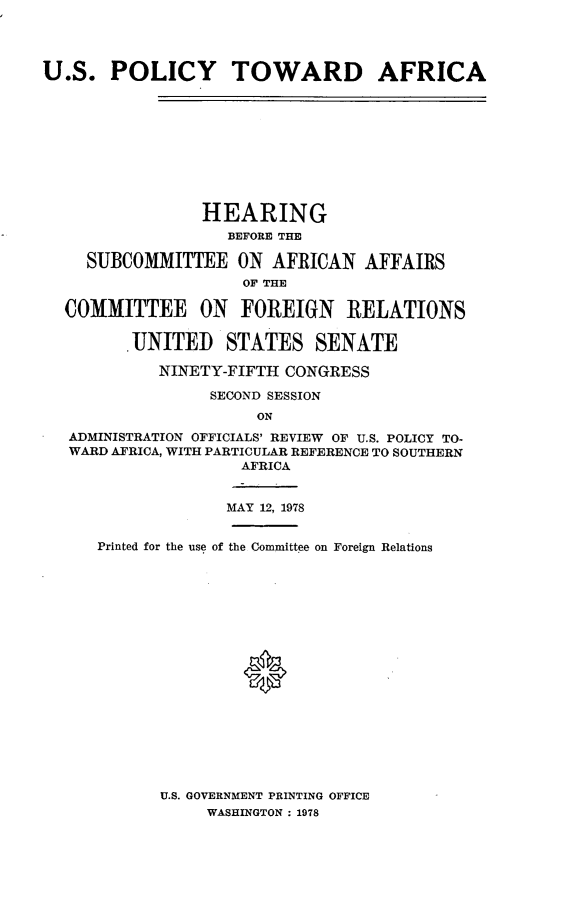 handle is hein.cbhear/uspafrica0001 and id is 1 raw text is: 


U.S. POLICY TOWARD AFRICA






                 HEARING
                   BEFORE THE
     SUBCOMMITTEE ON AFRICAN AFFAIRS
                     OF THE
  COMMITTEE ON FOREIGN RELATIONS
         UNITED STATES SENATE
            NINETY-FIFTH CONGRESS
                 SECOND SESSION
                      ON
   ADMINISTRATION OFFICIALS' REVIEW OF U.S. POLICY TO-
   WARD AFRICA, WITH PARTICULAR REFERENCE TO SOUTHERN
                     AFRICA

                   MAY 12, 1978

      Printed for the use of the Committee on Foreign Relations





                     *


U.S. GOVERNMENT PRINTING OFFICE
     WASHINGTON : 1978


