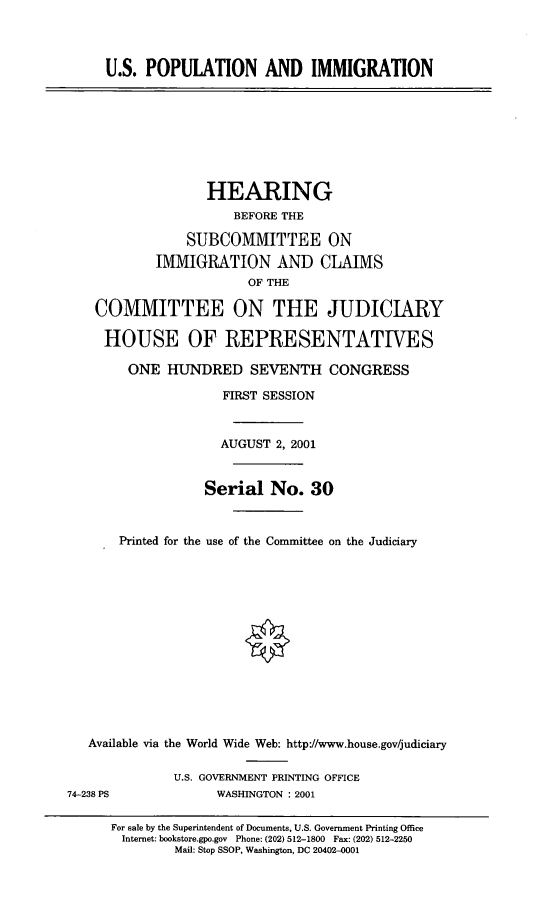 handle is hein.cbhear/uspim0001 and id is 1 raw text is: 


U.S. POPULATION AND IMMIGRATION


               HEARING
                  BEFORE THE
            SUBCOMMITTEE ON
        IMMIGRATION AND CLAIMS
                    OF THE

COMMITTEE ON THE JUDICIARY

HOUSE OF REPRESENTATIVES
    ONE HUNDRED SEVENTH CONGRESS
                 FIRST SESSION


                 AUGUST 2, 2001


              Serial No. 30


   Printed for the use of the Committee on the Judiciary


   Available via the World Wide Web: http://www.house.gov/judiciary

              U.S. GOVERNMENT PRINTING OFFICE
74-238 PS           WASHINGTON : 2001

      For sale by the Superintendent of Documents, U.S. Government Printing Office
      Internet: bookstore.gpo.gov Phone: (202) 512-1800 Fax: (202) 512-2250
              Mail: Stop SSOP, Washington, DC 20402-0001


