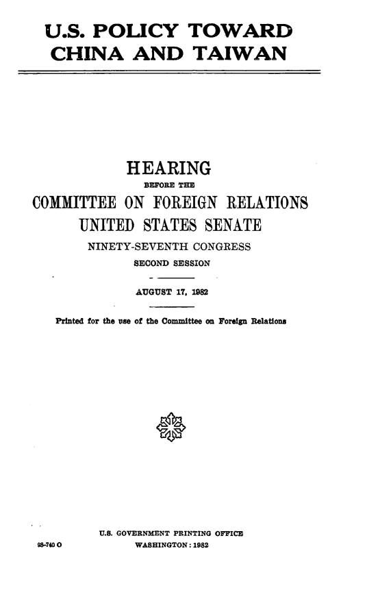 handle is hein.cbhear/usplcychnatwn0001 and id is 1 raw text is: U.S. POLICY TOWARD
CHINA AND TAIWAN

HEARING
BEFORE THE
COMMITTEE ON FOREIGN RELATIONS
UNITED STATES SENATE
NINETY-SEVENTH CONGRESS
SECOND SESSION
AUGUST 17, 1982
Printed for the use of the Committee on Foreign Relations
U.S. GOVERNMENT PRINTING OFFICE
98-7400           WASHINGTON: 1982


