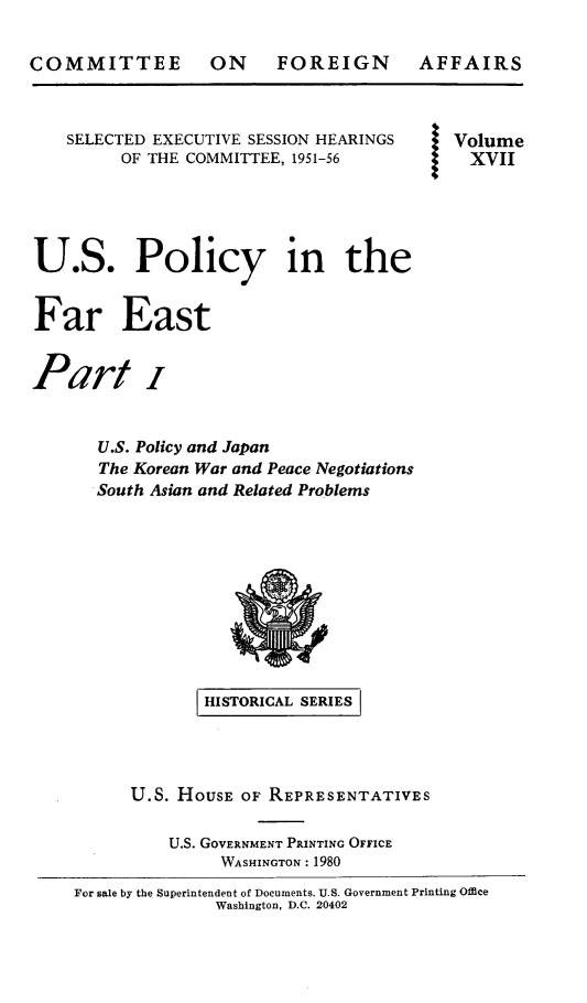 handle is hein.cbhear/uspofaesi0001 and id is 1 raw text is: 





    SELECTED EXECUTIVE SESSION HEARINGS    Volume
         OF THE COMMITTEE, 1951-56           XVII




U.S. Policy in the


Far East


Part i


       U.S. Policy and Japan
       The Korean War and Peace Negotiations
       South Asian and Related Problems









                  HISTORICAL SERIES




          U.S. HOUSE OF REPRESENTATIVES

              U.S. GOVERNMENT PRINTING OFFICE
                   WASHINGTON: 1980
    For sale by the Superintendent of Documents. U.S. Government Printing Office
                   Washington, D.C. 20402


FOREIGN


AFFAIRS


COMMITTEE ON


