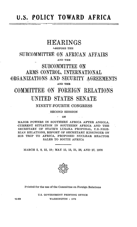 handle is hein.cbhear/usptoaf0001 and id is 1 raw text is: 


U.S. POLICY TOWARD AFRICA


                HEARINGS
                  -'BEFORE THE
    SUBCOMMITTEIP ON AFRICAN AFFAIRS
                    AND THE
              SUBCOMMITTEE ON
       ARMS CONTROL, INTERNATIONAL
ORGANIZATIONS AND SECURITY AGREEMENTS
                    AND THE
  COMMITTEE ON FOREIGN RELATIONS

         'UNITED STATES SENATE
           NINETY-FOURTH CONGRESS
                 SECOND SESSION
                      ON
   MAJOR POWERS IN SOUTIERN AFRICA AFTER ANGOLA,
   CURRENT SITUATION IN SOUTHERN AFRICA AND THE
   SECRETARY OF STATE'S LUSAKA PROPOSAL, U.S.-NIGE-
   RIAN RELATIONS, REPORT OF SECRETARY KISSINGER ON
   HIS TRIP TO AFRICA, PROPOSED NUCLEAR REACTOR
              SALES TO SOUTH AFRICA


MARCH 5, 8, 15, 19; MAY 12, 13, 21, 26, AND 27, 1976




               0


Printed for the use of the Committee on Foreign Relations


U.S. GOVERNMENT PRINTING OFFICE
     WASHINGTON : 1976


70-004


