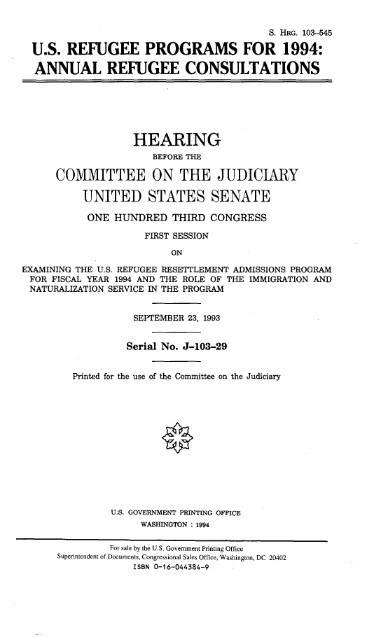 handle is hein.cbhear/usrfugpm0001 and id is 1 raw text is: 

                                           S. HRG. 103-545

  U.S. REFUGEE PROGRAMS FOR 1994:

  ANNUAL REFUGEE CONSULTATIONS







                    HEARING
                       BEFORE THE

      COMMITTEE ON THE JUDICIARY

           UNITED STATES SENATE

           ONE HUNDRED THIRD CONGRESS

                     FIRST SESSION

                          ON

EXAMISNING THE U.S. REFUGEE RESETTLEMENT ADMISSIONS PROGRAM
FOR FISCAL YEAR 1994 AND THE ROLE OF THE IMMIGRATION AND
NATURALIZATION SERVICE IN THE PROGRAM


                    SEPTEMBER 23, 1993


                  Serial No. J-103-29


         Printed for the use of the Committee on the Judiciary














                U.S. GOVERNMENT PRINTING OFFICE
                     WASHINGTON : 1994

               For sale by the U.S. Government Printing Office
      Superintendent of Documents, Congressional Sales Office, Washington, DC 20402
                    ISBN 0-16-044384-9


