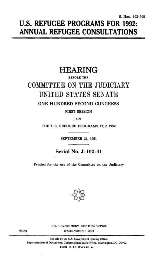 handle is hein.cbhear/usrpf0001 and id is 1 raw text is: 


                                         S. HRG. 102-505

U.S. REFUGEE PROGRAMS FOR 1992:

ANNUAL REFUGEE CONSULTATIONS


             HEARING
                 BEFORE THE

COMMITTEE ON THE JUDICIARY

     UNITED STATES SENATE

     ONE HUNDRED SECOND CONGRESS

               FIRST SESSION

                    ON

      THE U.S. REFUGEE PROGRAMS FOR 1992


52-873


           SEPTEMBER 24, 1991


         Serial No. J-102-41


Printed for the use of the Committee on the Judiciary














       U.S. GOVERNMENT PRINTING OFFICE
            WASHINGTON :1992


         For sale by the U.S. Government Printing Office
Superintendent of Documents, Congressional Sales Office, Washington, DC 20402
              ISBN 0-16-037740-4


