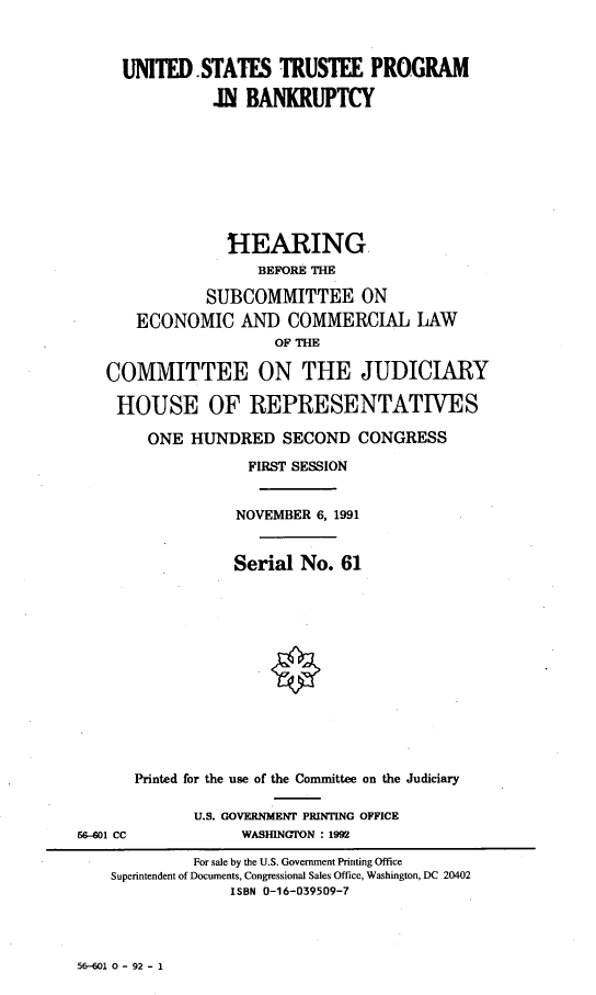 handle is hein.cbhear/ustpib0001 and id is 1 raw text is: 



     UNITED.STATES TRUSTEE PROGRAM

               Z BANKRUPTCY









                 HEARING
                    BEFORE THE

              SUBCOMMITTEE ON
       ECONOMIC AND COMMERCIAL LAW
                      OF HE

   COMMITTEE ON THE JUDICIARY

   HOUSE OF REPRESENTATIVES

        ONE HUNDRED SECOND CONGRESS

                   FIRST SESSION


                   NOVEMBER 6, 1991


                   Serial No. 61













      Printed for the use of the Committee on the Judiciary

             U.S. GOVERNMENT PRINTING OFFICE
66-601 CC         WASHINGON : 1992

             For sale by the U.S. Government Printing Office
    Superintendent of Documents, Congressional Sales Office, Washington, DC 20402
                 ISBN 0-16-039509-7


56-601 0 - 92 - 1


