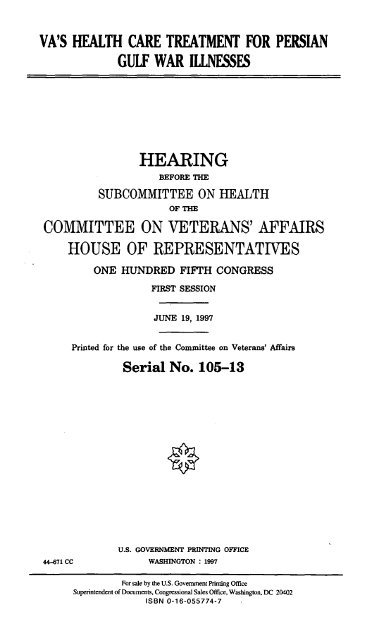 handle is hein.cbhear/vahct0001 and id is 1 raw text is: VA'S HEALTH CARE TREATMENT FOR PERSIAN
GULF WAR ILLNESSES

HEARING
BEFORE THE
SUBCOMMITTEE ON HEALTH
OF THE
COMMITTEE ON VETERANS' AFFAIRS
HOUSE OF REPRESENTATIVES
ONE HUNDRED FIFTH CONGRESS
FIRST SESSION
JUNE 19, 1997
Printed for the use of the Committee on Veterans' Affairs
Serial No. 105-13

U.S. GOVERNMENT PRINTING OFFICE
WASHINGTON : 1997

44-671 CC

For sale by the U.S. Government Printing Office
Superintendent of Documents, Congressional Sales Office, Washington, DC 20402
ISBN 0-16-055774-7


