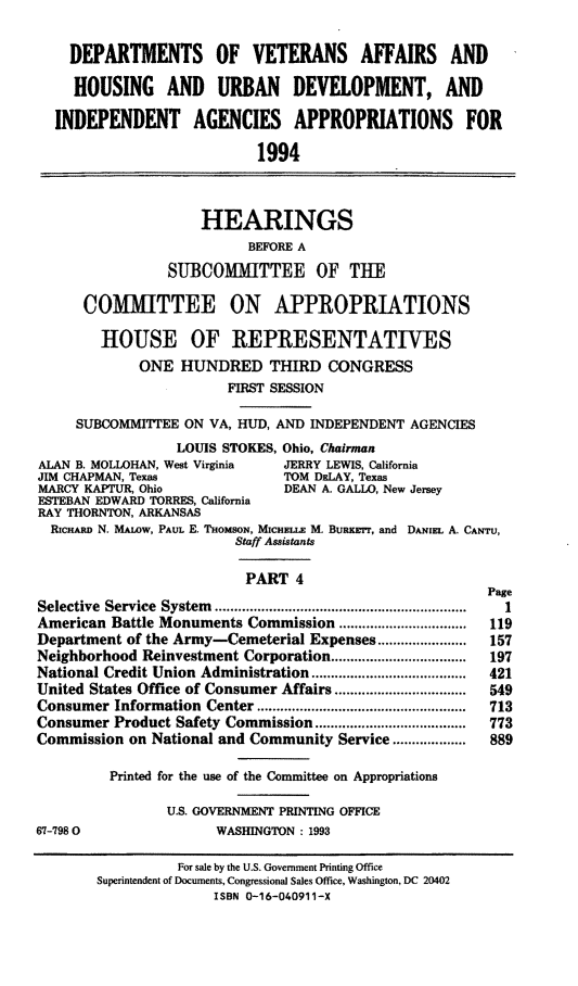 handle is hein.cbhear/vahud0001 and id is 1 raw text is: DEPARTMENTS OF VETERANS AFFAIRS AND
HOUSING AND URBAN DEVELOPMENT, AND
INDEPENDENT AGENCIES APPROPRIATIONS FOR
1994
HEARINGS
BEFORE A
SUBCOMMITTEE OF TIE
COMMITTEE ON APPROPRIATIONS
HOUSE OF REPRESENTATIVES
ONE HUNDRED THIRD CONGRESS
FIRST SESSION
SUBCOMMITTEE ON VA, HUD, AND INDEPENDENT AGENCIES
LOUIS STOKES, Ohio, Chairman
ALAN B. MOLLOHAN, West Virginia  JERRY LEWIS, California
JIM CHAPMAN, Texas               TOM DELAY, Texas
MARCY KAPTUR, Ohio               DEAN A. GALLO, New Jersey
ESTEBAN EDWARD TORRES, California
RAY THORNTON, ARKANSAS
RICHARD N. MALoW, PAUL E. THoMsoN, MICHEi.E M. BuRKrrr, and DAiEL A. CANTU,
Staff Assistants
PART 4
Page
Selective Service System .................... ...............  1
American Battle Monuments Commission .................................  119
Department of the Army-Cemeterial Expenses.......................  157
Neighborhood Reinvestment Corporation.................     197
National Credit Union Administration ............ ..............  421
United States Office of Consumer Affairs .................  549
Consumer Information Center ..............................  713
Consumer Product Safety Commission ..        ............   773
Commission on National and Community Service...................  889
Printed for the use of the Committee on Appropriations
U.S. GOVERNMENT PRINTING OFFICE
67-7980                 WASHINGTON : 1993
For sale by the U.S. Government Printing Office
Superintendent of Documents, Congressional Sales Office, Washington, DC 20402
ISBN 0-16-040911-X


