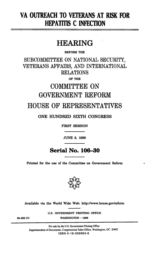 handle is hein.cbhear/vaovr0001 and id is 1 raw text is: VA OUTREACH TO VETERANS AT RISK FOR
HEPATITIS C INFECTION
HEARING
BEFORE THE
SUBCOMMITTEE ON NATIONAL SECURITY,
VETERANS AFFAIRS, AND INTERNATIONAL
RELATIONS
OF THE
COMMITTEE ON
GOVERNMENT REFORM
HOUSE OF REPRESENTATIVES
ONE HUNDRED SIXTH CONGRESS
FIRST SESSION

JUNE 9, 1999

Serial No. 106-30
Printed for the use of the Committee on Government Reform
Available via the World Wide Web: http://www.house.gov/reform
U.S. GOVERNMENT PRINTING OFFICE

WASHINGTON :1999

59-652 CC

For sale by the U.S. Government Printing Office
Superintendent of Documents, Congressional Sales Office, Washington, DC 20402
ISBN 0-16-059963-6



