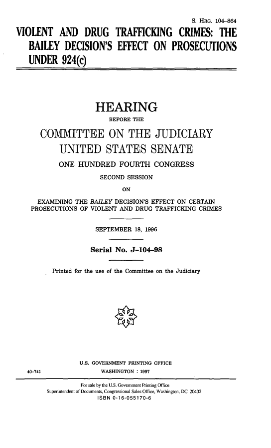 handle is hein.cbhear/vdtcb0001 and id is 1 raw text is: S. HRG. 104-864
VIOLENT AND DRUG TRAFFICKING CRIMES: THE
BAILEY DECISION'S EFFECT ON PROSECUTIONS
UNDER 924(c)

HEARING
BEFORE THE
COMMITTEE ON THE JUDICIARY
UNITED STATES SENATE
ONE HUNDRED FOURTH CONGRESS
SECOND SESSION
ON
EXAMINING THE BAILEY DECISION'S EFFECT ON CERTAIN
PROSECUTIONS OF VIOLENT AND DRUG TRAFFICKING CRIMES

40-741

SEPTEMBER 18, 1996
Serial No. J-104-98
Printed for the use of the Committee on the Judiciary
U.S. GOVERNMENT PRINTING OFFICE
WASHINGTON : 1997

For sale by the U.S. Government Printing Office
Superintendent of Documents, Congressional Sales Office, Washington, DC 20402
ISBN 0-16-055170-6


