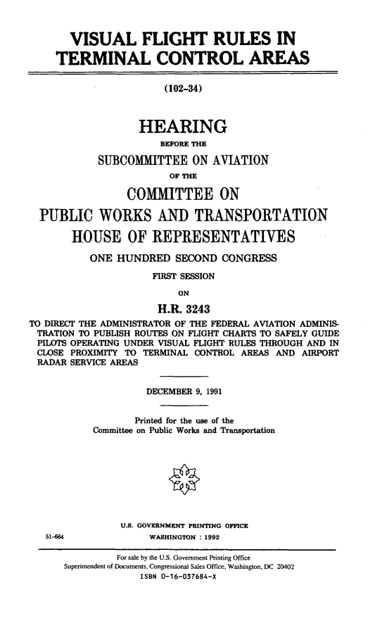 handle is hein.cbhear/vfrtca0001 and id is 1 raw text is: VISUAL FLIGHT RULES IN
TERMINAL CONTROL AREAS
(102-34)
HEARING
BEFORE THE
SUBCOMMITTEE ON AVIATION
OF THE
COMITTEE ON
PUBLIC WORKS AND TRANSPORTATION
HOUSE OF REPRESENTATIVES
ONE HUNDRED SECOND CONGRESS
FIRST SESSION
ON
H.R. 3243
TO DIRECT THE ADMINISTRATOR OF THE FEDERAL AVIATION ADMINIS-
TRATION TO PUBLISH ROUTES ON FLIGHT CHARTS TO SAFELY GUIDE
PILOTS OPERATING UNDER VISUAL FLIGHT RULES THROUGH AND IN
CLOSE PROXIMITY TO TERMINAL CONTROL AREAS AND AIRPORT
RADAR SERVICE AREAS
DECEMBER 9, 1991
Printed for the use of the
Committee on Public Works and Transportation
U.S. GOVERNMENT PRINTING OFFICE
51-664             WASHINGTON : 1992
For sale by the U.S. Government Printing Office
Superintendent of Documents, Congressional Sales Office, Washington, DC 20402
ISBN 0-16-037684-X


