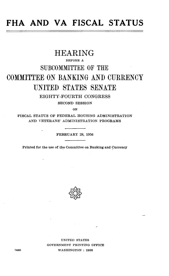 handle is hein.cbhear/vhfa0001 and id is 1 raw text is: 




FHA AND VA FISCAL STATUS


                HEARING
                    BEFORE A

           SUBCOMMITTEE OF THE

COMMITTEE ON BANKING AND CURRENCY

         UNITED STATES SENATE

           EIGHTY-FOURTH CONGRESS
                 SECOND SESSION
                      ON
    FISCAL STATUS OF FEDERAL HOUSING ADMINISTRATION
       AND VETERANS' ADMINISTRATION PROGRAMS


                 FEBRUARY 28, 1956


     Printed for the use of the Committee on Banking and Currency























                  UNITED STATES
              GOVERNMENT PRINTING OFFICE
   74480         WASHINGTON : 1956


