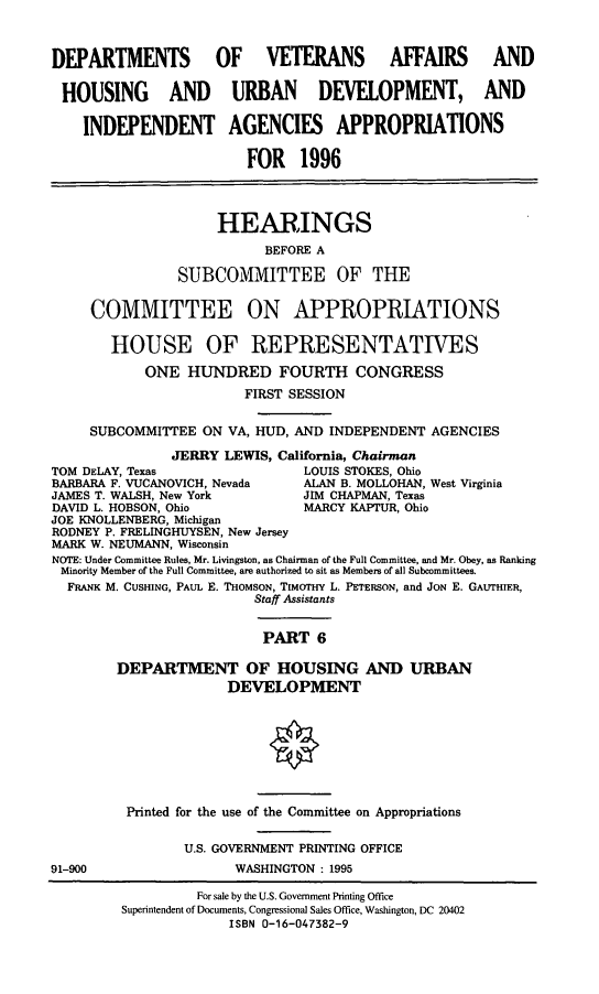 handle is hein.cbhear/vhudvi0001 and id is 1 raw text is: DEPARTMENTS OF VETERANS AFFAIRS AND
HOUSING AND URBAN DEVELOPMENT, AND
INDEPENDENT AGENCIES APPROPRIATIONS
FOR 1996
HEARINGS
BEFORE A
SUBCOMMITTEE OF THE
COMMITTEE ON APPROPRIATIONS
HOUSE OF REPRESENTATIVES
ONE HUNDRED FOURTH CONGRESS
FIRST SESSION
SUBCOMMITTEE ON VA, HUD, AND INDEPENDENT AGENCIES
JERRY LEWIS, California, Chairman
TOM DELAY, Texas                LOUIS STOKES, Ohio
BARBARA F. VUCANOVICH, Nevada   ALAN B. MOLLOHAN, West Virginia
JAMES T. WALSH, New York        JIM CHAPMAN, Texas
DAVID L. HOBSON, Ohio           MARCY KAPTUR, Ohio
JOE KNOLLENBERG, Michigan
RODNEY P. FRELINGHUYSEN, New Jersey
MARK W. NEUMANN, Wisconsin
NOTE: Under Committee Rules. Mr. Livingston, as Chairman of the Full Committee, and Mr. Obey, as Ranking
Minority Member of the Full Committee, are authorized to sit as Members of all Subcommittees.
FRANK M. CUSHING, PAUL E. THOMSON, TIMOTHY L. PETERSON, and JON E. GAUTHIER,
Staff Assistants
PART 6
DEPARTMENT OF HOUSING AND URBAN
DEVELOPMENT

91-900

Printed for the use of the Committee on Appropriations
U.S. GOVERNMENT PRINTING OFFICE
WASHINGTON : 1995

For sale by the U.S. Government Printing Office
Superintendent of Documents, Congressional Sales Office, Washington, DC 20402
ISBN 0-16-047382-9


