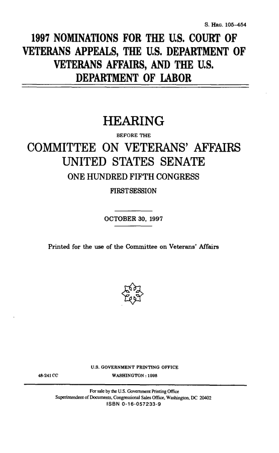 handle is hein.cbhear/viinoms0001 and id is 1 raw text is: S. HRG. 105-454
1997 NOMINATIONS FOR THE U.S. COURT OF
VETERANS APPEALS, THE U.S. DEPARTMENT OF
VETERANS AFFAIRS, AND THE U.S.
DEPARTMENT OF LABOR

HEARING
BEFORE THE
COMMITTEE ON VETERANS' AFFAIRS
UNITED STATES SENATE
ONE HUNDRED FIFTH CONGRESS
FIRSTSESSION
OCTOBER 30, 1997
Printed for the use of the Committee on Veterans' Affairs

U.S. GOVERNMENT PRINTING OFFICE
WASHINGTON: 1998

48-241CC

For sale by the U.S. Government Printing Office
Superintendent of Documents, Congressional Sales Office, Washington, DC 20402
ISBN 0-16-057233-9


