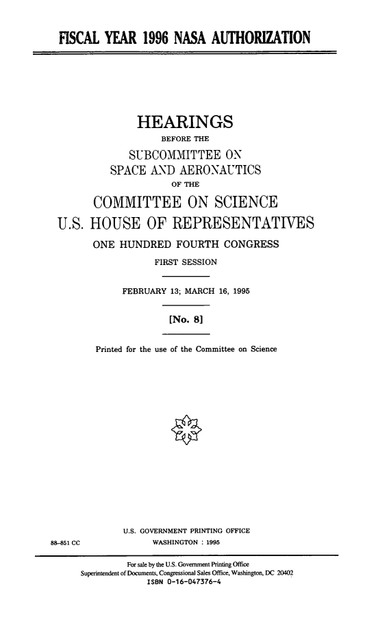 handle is hein.cbhear/vinasa0001 and id is 1 raw text is: FISCAL YEAR 1996 NASA AUTHORIZATION

HEARINGS
BEFORE THE
SUBCOMMITTEE ON
SPACE AND AERONAUTICS
OF THE
COMMITTEE ON SCIENCE
U.S. HOUSE OF REPRESENTATIVES
ONE HUNDRED FOURTH CONGRESS
FIRST SESSION
FEBRUARY 13; MARCH 16, 1995
[No. 8]
Printed for the use of the Committee on Science

U.S. GOVERNMENT PRINTING OFFICE
WASHINGTON : 1995

88-851 CC

For sale by the U.S. Government Printing Office
Superintendent of Documents, Congressional Sales Office, Washington, DC 20402
ISBN 0-16-047376-4


