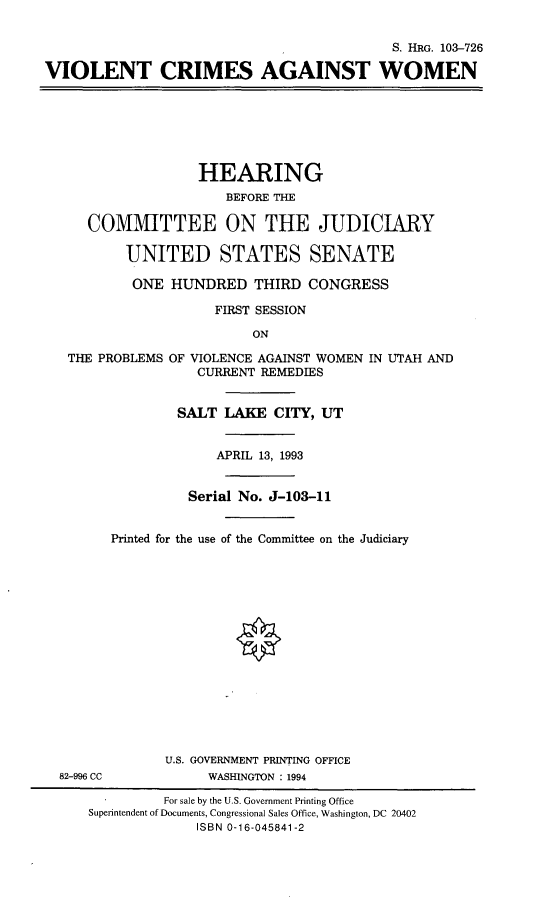 handle is hein.cbhear/viocagwm0001 and id is 1 raw text is: 

                                           S. HRG. 103-726

VIOLENT CRIMES AGAINST WOMEN







                   HEARING
                       BEFORE THE

     COMMITTEE ON THE JUDICIARY

          UNITED STATES SENATE

          ONE HUNDRED THIRD CONGRESS

                     FIRST SESSION

                          ON

   THE PROBLEMS OF VIOLENCE AGAINST WOMEN IN UTAH AND
                   CURRENT REMEDIES


                 SALT LAKE CITY, UT


                     APRIL 13, 1993


                  Serial No. J-103-11


        Printed for the use of the Committee on the Judiciary
















               U.S. GOVERNMENT PRINTING OFFICE
  82-996 CC         WASHINGTON : 1994

               For sale by the U.S. Government Printing Office
     Superintendent of Documents, Congressional Sales Office, Washington, DC 20402
                   ISBN 0-16-045841-2


