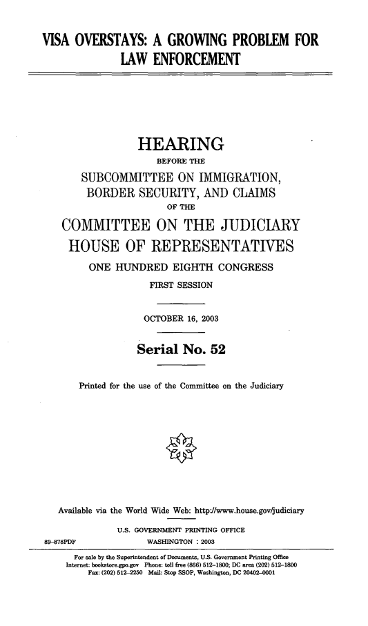 handle is hein.cbhear/vosgp0001 and id is 1 raw text is: VISA OVERSTAYS: A GROWING PROBLEM FOR
LAW ENFORCEMENT

HEARING
BEFORE THE
SUBCOMMITTEE ON IMMIGRATION,
BORDER SECURITY, AND CLAIMS
OF THE
COMMITTEE ON THE JUDICIARY
HOUSE OF REPRESENTATIVES
ONE HUNDRED EIGHTH CONGRESS
FIRST SESSION
OCTOBER 16, 2003
Serial No. 52
Printed for the use of the Committee on the Judiciary
Available via the World Wide Web: http//www.house.gov/judiciary

89-878PDF

U.S. GOVERNMENT PRINTING OFFICE
WASHINGTON : 2003

For sale by the Superintendent of Documents, U.S. Government Printing Office
Internet: bookstore.gpo.gov Phone: toll free (866) 512-1800; DC area (202) 512-1800
Fax: (202) 512-2250 Mail: Stop SSOP, Washington, DC 20402-0001


