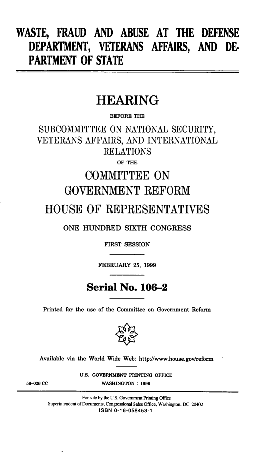 handle is hein.cbhear/wfadd0001 and id is 1 raw text is: WASTE, FRAUD
DEPARTMENT,
PARTMENT OF

AND ABUSE AT THE
VETERANS AFFAIRS,
STATE

DEFENSE
AND DE-

HEARING
BEFORE THE
SUBCOMMITTEE ON NATIONAL SECURITY,
VETERANS AFFAIRS, AND INTERNATIONAL
RELATIONS
OF THE
COMMITTEE ON
GOVERNMENT REFORM
HOUSE OF REPRESENTATIVES
ONE HUNDRED SIXTH CONGRESS
FIRST SESSION
FEBRUARY 25, 1999
Serial No. 106-2
Printed for the use of the Committee on Government Reform
Available via the World Wide Web: http://www.house.gov/reform
U.S. GOVERNMENT PRINTING OFFICE
56-026 CC             WASHINGTON : 1999
For sale by the U.S. Government Printing Office
Superintendent of Documents, Congressional Sales Office, Washington, DC 20402
ISBN 0-16-058453-1


