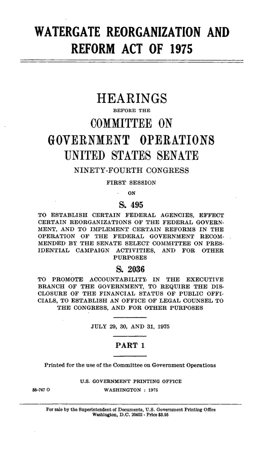 handle is hein.cbhear/wgrrai0001 and id is 1 raw text is: 



WATERGATE REORGANIZATION AND


         REFORM ACT OF 1975







               HEARINGS
                   BEFORE THE

              COMMITTEE ON


    GOVERNMENT OPERATIONS

       UNITED STATES SENATE

          NINETY-FOURTH CONGRESS

                 FIRST SESSION
                      ON

                    S  495
 TO ESTABLISH CERTAIN FEDERAL AGENCIES, EFFECT
 CERTAIN REORGANIZATIONS OF THE FEDERAL GOVERN-
 MENT, AND TO IMPLEMENT CERTAIN REFORMS IN THE
 OPERATION OF  THE FEDERAL GOVERNMENT  RECOM-
 MENDED BY THE SENATE SELECT COMMITTEE ON PRES-
 IDENTIAL CAMPAIGN ACTIVITIES, AND FOR OTHER
                   PURPOSES

                   S. 2036
 TO  PROMOTE ACCOUNTABILITYi IN THE EXECUTIVE
 BRANCH OF THE GOVERNMENT, TO REQUIRE THE DIS-
 CLOSURE OF THE FINANCIAL STATUS OF PUBLIC OFFI-
 CIALS, TO ESTABLISH AN OFFICE OF LEGAL COUNSEL TO
      THE CONGRESS, AND FOR OTHER PURPOSES


              JULY 29, 30, AND 31, 1975


                   PART  1


   Printed for the use of the Committee on Government Operations

           U.S. GOVERNMENT PRINTING OFFICE
58-747 0         WASHINGTON : 1975


For sale by the Superintendent of Documents, U.S. Government Printing Office
           Washington, D.C. 20402 - Price $3.95


