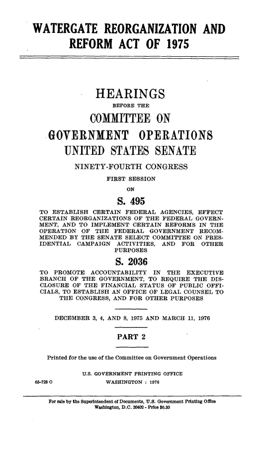 handle is hein.cbhear/wgrraii0001 and id is 1 raw text is: 



WATERGATE REORGANIZATION AND

         REFORM ACT OF 1975







               HEARINGS
                   BEFORE THE

             COMMITTEE ON

    GOVERNMENT OPERATIONS

       UNITED STATES SENATE

          NINETY-FOURTH   CONGRESS

                 FIRST SESSION
                      ON

                    S. 495
  TO ESTABLISH CERTAIN FEDERAL AGENCIES, EFFECT
  CERTAIN REORGANIZATIONS OF THE FEDERAL GOVERN-
  MENT, AND TO IMPLEMENT CERTAIN REFORMS IN THE
  OPERATION OF THE FEDERAL GOVERNMENT  RECOM-
  MENDED BY THE SENATE SELECT COMMITTEE ON PRES-
  IDENTIAL CAMPAIGN ACTIVITIES, AND FOR OTHER
                   PURPOSES

                   S. 2036
  TO PROMOTE  ACCOUNTABILITY IN THE EXECUTIVE
  BRANCH OF THE GOVERNMENT, TO REQUIRE THE DIS-
  CLOSURE OF THE FINANCIAL STATUS OF PUBLIC OFFI-
  CIALS, TO ESTABLISH AN OFFICE OF LEGAL COUNSEL TO
      THE CONGRESS, AND FOR OTHER PURPOSES


      DECEMBER 3, 4, AND 8, 1975 AND MARCH 11, 1976


                    PART  2


   Printed for the use of the Committee on Government Operations

            U.S. GOVERNMENT PRINTING OFFICE
 65-7280         WASHINGTON : 1976


For sale by the Superintendent of Documents, U.S. Government Printing Office
           Washington, D.C. 2002 - Price $6.30


