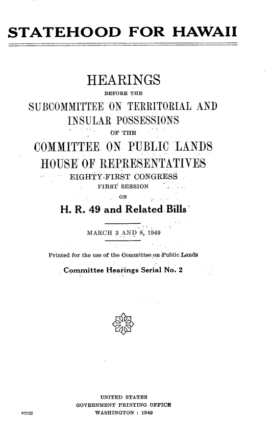 handle is hein.cbhear/wiiplp0001 and id is 1 raw text is: 


STATEHOOD FOR HAWAII


           HEARINGS
              BEFORE THE

SUBCOMMITTEE ON TERRITORIAL
       INSULAR POSSESSIONS
               OF THE


AND


COMMITTEE ON PUBLIC LANDS

HOUSE OF REP.RESENTATIVES
       EIGHTY-FIRST CONGRESS.
            FIRST  SESSION
                ON
     H. R. 49 and Related.Bills'


       MARCH 3 AND 8p 1949

Printed for the use of the Committee on Public Lands

   Committee Hearings Serial No. 2





            *








          UNITED STATES
     GOVERNMENT PRINTING OFFICE
         WASHINGTON : 1949


S7922


