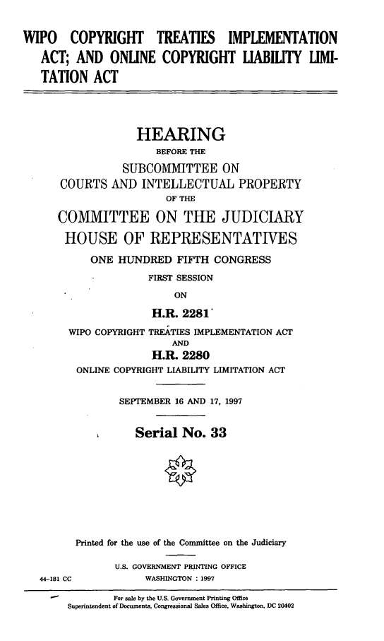 handle is hein.cbhear/wipoct0001 and id is 1 raw text is: WIPO COPYRIGHT TREATIES IMPLEMENTATION
ACT; AND ONLINE COPYRIGHT LIABILITY LIMI-
TATION ACT
HEARING
BEFORE THE
SUBCOMMITTEE ON
COURTS AND INTELLECTUAL PROPERTY
OF THE
COMMITTEE ON THE JUDICIARY
HOUSE OF REPRESENTATIVES
ONE HUNDRED FIFTH CONGRESS
FIRST SESSION
ON
H.R. 2281
WIPO COPYRIGHT TREATIES IMPLEMENTATION ACT
AND
H.R. 2280
ONLINE COPYRIGHT LIABILITY LIMITATION ACT
SEPTEMBER 16 AND 17, 1997
Serial No. 33
Printed for the use of the Committee on the Judiciary
U.S. GOVERNMENT PRINTING OFFICE
44-181 CC          WASHINGTON : 1997
For sale by the U.S. Government Printing Office
Superintendent of Documents, Congressional Sales Office, Washington, DC 20402


