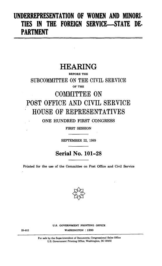 handle is hein.cbhear/wominfo0001 and id is 1 raw text is: UNDERREPRESENTATION OF WOMEN AND MINORI-
TIES IN THE FOREIGN SERVICE-STATE DE-
PARTMENT
HEARING
BEFORE THE
SUBCOMMITTEE ON THE CIVIL SERVICE
OF THE
COMMITTEE ON
POST OFFICE AND CIVIL SERVICE
HOUSE OF REPRESENTATIVES
ONE HUNDRED FIRST CONGRESS
FIRST SESSION
SEPTEMBER 22, 1989
Serial No. 101-28
Printed for the use of the Committee on Post Office and Civil Service
U.S. GOVERNMENT PRINTING OFFICE
25-012               WASHINGTON : 1990
For sale by the Superintendent of Documents, Congressional Sales Office
U.S. Government Printing Office, Washington, DC 20402


