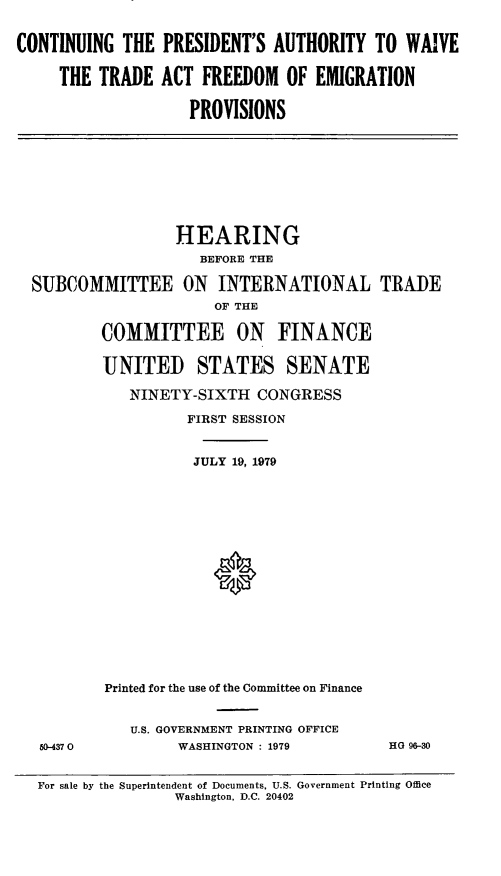 handle is hein.cbhear/wvtrdfrdmemprv0001 and id is 1 raw text is: ï»¿CONTINUING THE PRESIDENT'S AUTHORITY TO WAIVE
THE TRADE ACT FREEDOM OF EMIGRATION
PROVISIONS
HEARING
BEFORE THE
SUBCOMMITTEE ON INTERNATIONAL TRADE
OF THE
COMMITTEE ON FINANCE
UNITED STATES SENATE
NINETY-SIXTH CONGRESS
FIRST SESSION
JULY 19, 1979
Printed for the use of the Committee on Finance
U.S. GOVERNMENT PRINTING OFFICE
50-4370          WASHINGTON : 1979          HG 96-30
For sale by the Superintendent of Documents, U.S. Government Printing Office
Washington, D.C. 20402


