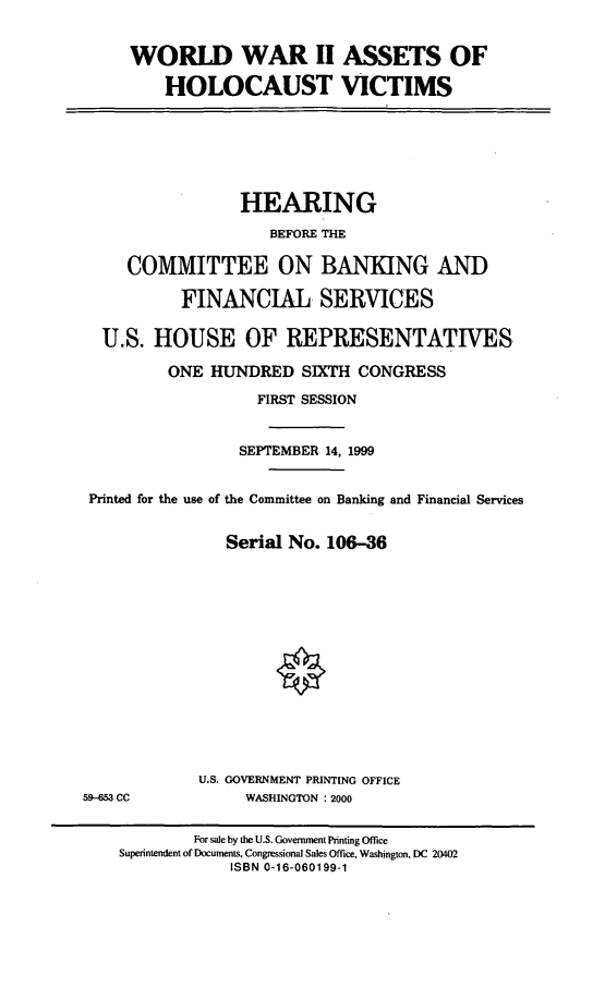 handle is hein.cbhear/wwiiah0001 and id is 1 raw text is: WORLD WAR II ASSETS OF
HOLOCAUST VICTIMS

HEARING
BEFORE THE
COMMITTEE ON BANKING AND
FINANCIAL SERVICES
U.S. HOUSE OF REPRESENTATIVES
ONE HUNDRED SIXTH CONGRESS
FIRST SESSION
SEPTEMBER 14, 1999
Printed for the use of the Committee on Banking and Financial Services
Serial No. 106-36

U.S. GOVERNMENT PRINTING OFFICE
WASHINGTON : 2000

59-653 CC

For sale by the U.S. Government Printing Office
Superintendent of Documents, Congressional Sales Office, Washington, DC 20402
ISBN 0-16-060199-1


