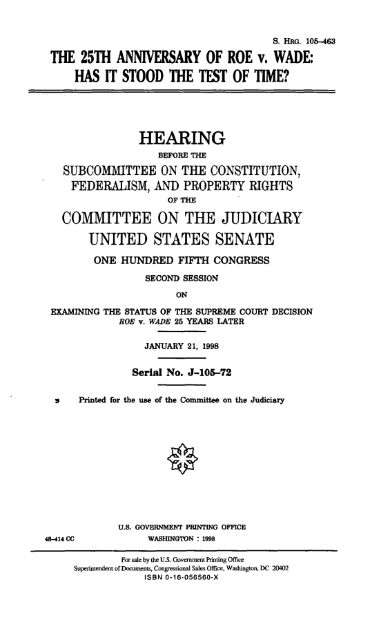 handle is hein.cbhear/xxvar0001 and id is 1 raw text is: S. HEG. 105-463
THE 25TH ANNIVERSARY OF ROE v. WADE:
HAS IT STOOD THE TEST OF TIME?

HEARING
BEFORE THE
SUBCOMMITTEE ON THE CONSTITUTION,
FEDERALISM, AND PROPERTY RIGHTS
OF THE
COMMITTEE ON THE JUDICIARY
UNITED STATES SENATE
ONE HUNDRED FIFTH CONGRESS
SECOND SESSION
ON
EXAMINING THE STATUS OF THE SUPREME COURT DECISION
ROE v. WADE 25 YEARS LATER
JANUARY 21, 1998
Serial No. J-105-72
9    Printed for the use of the Committee on the Judiciary
U.S. GOVERNMENT PRINTING OFFICE
48-414 CC           WASHINGTON : 1998
For sale by the U.S. Government Printing Office
Superintendent of Documents, Congressional Sales Office, Washington, DC 20402
ISBN 0-16-056560-X


