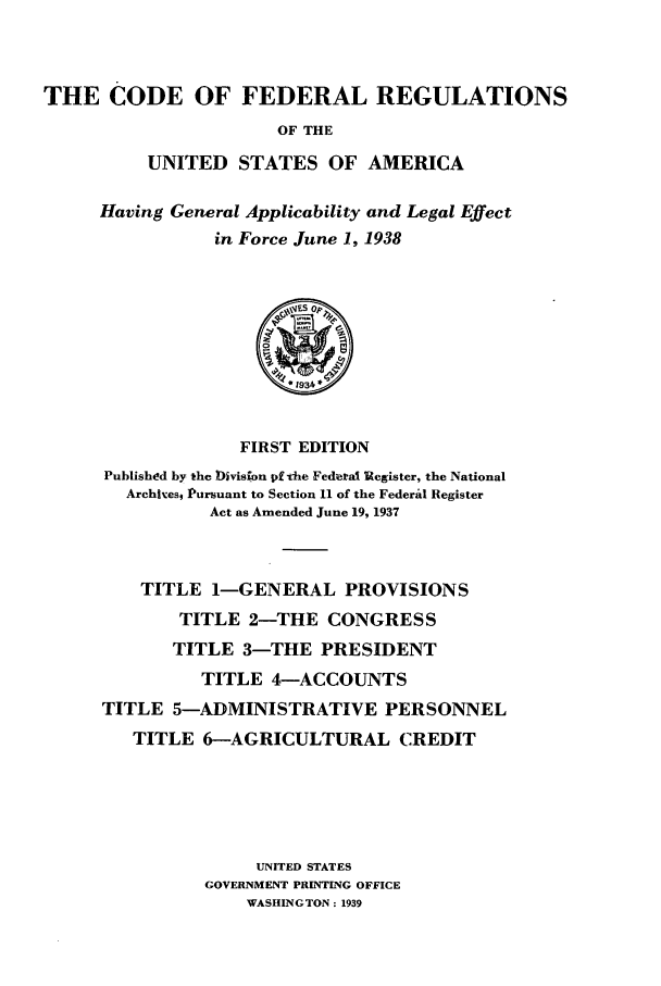 handle is hein.cfr/cfr1938201 and id is 1 raw text is: THE CODE OF FEDERAL REGULATIONS
OF THE
UNITED STATES OF AMERICA

Having General Applicability and Legal Effect
in Force June 1, 1938

FIRST EDITION
Published by the DMvisfon pf the Federal Uegister, the National
Arch|hest Pursuant to Section 11 of the Federal Register
Act as Amended June 19, 1937
TITLE 1-GENERAL PROVISIONS
TITLE 2-THE CONGRESS
TITLE 3-THE PRESIDENT
TITLE 4-ACCOUNTS
TITLE 5-ADMINISTRATIVE PERSONNEL
TITLE 6-AGRICULTURAL CREDIT
UNITED STATES
GOVERNMENT PRINTING OFFICE
WASHINGTON: 1939


