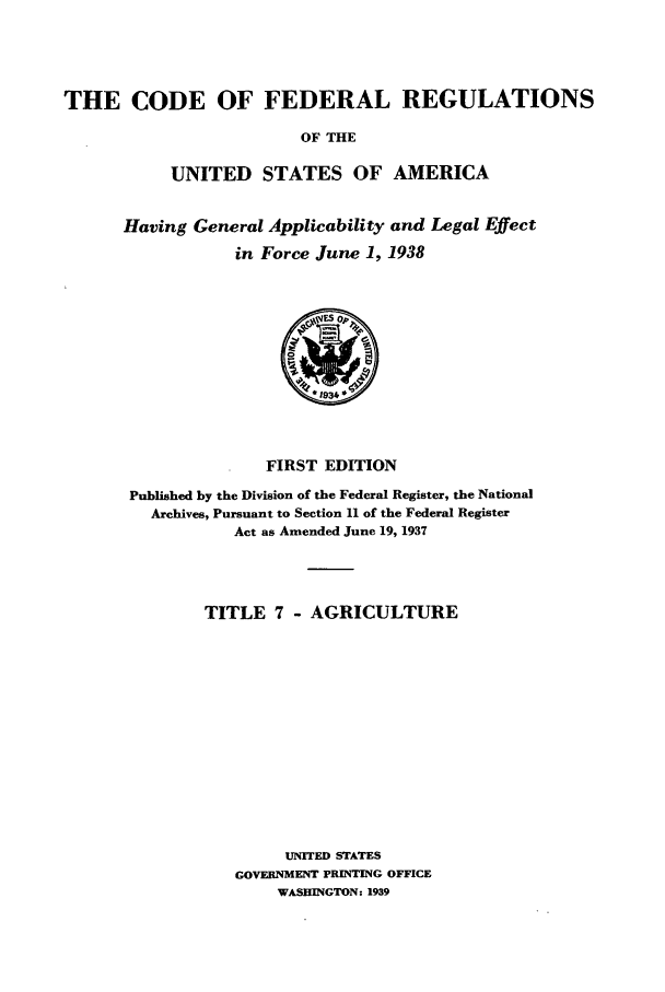 handle is hein.cfr/cfr1938202 and id is 1 raw text is: THE CODE OF FEDERAL REGULATIONS
OF THE
UNITED STATES OF AMERICA

Having General Applicability and Legal Effect
in Force June 1, 1938

FIRST EDITION

Published by the Division of the Federal Register, the National
Archives, Pursuant to Section 11 of the Federal Register
Act as Amended June 19, 1937
TITLE 7 - AGRICULTURE
UNITED STATES
GOVERNMENT PRINTING OFFICE
WASHINGTON: 1939


