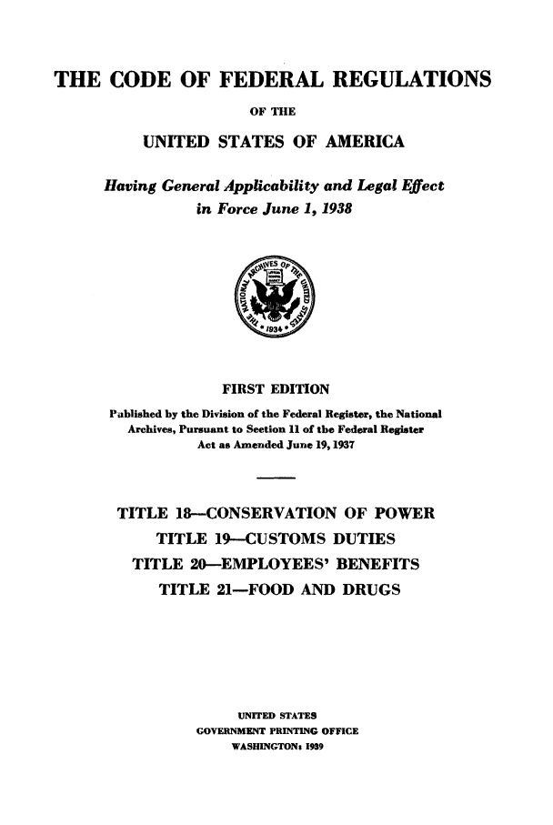 handle is hein.cfr/cfr1938205 and id is 1 raw text is: THE CODE OF FEDERAL REGULATIONS
OF THE
UNITED STATES OF AMERICA

Having General Applicability and Legal Effect
in Force June 1, 1938

FIRST EDITION
Published by the Division of the Federal Register, the National
Archives, Pursuant to Section 11 of the Federal Register
Act as Amended June 19,1937
TITLE 18-CONSERVATION OF POWER
TITLE 19-CUSTOMS DUTIES
TITLE 20-EMPLOYEES' BENEFITS
TITLE 21-FOOD AND DRUGS
UNITED STATES
GOVERNMENT PRINTING OFFICE
WASHINGTONz 1939


