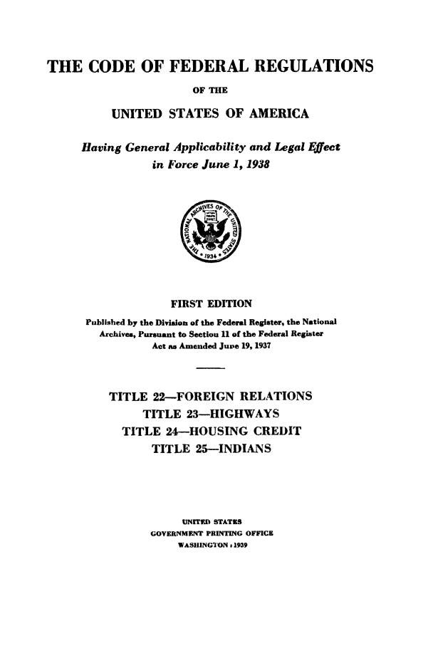 handle is hein.cfr/cfr1938206 and id is 1 raw text is: THE CODE OF FEDERAL REGULATIONS
OF THE
UNITED STATES OF AMERICA

Having General Applicability and Legal Effect
in Force June 1, 1938

FIRST EDITION
Published by the Division of the Federal Register, the National
Archives, Pursuant to Section 11 of the Federal Register
Act aw Amended Juve 19,1937
TITLE 22-FOREIGN RELATIONS
TITLE 23-HIGHWAYS
TITLE 24-HOUSING CREDIT
TITLE 25-INDIANS
UNITED STATES
GOVERNMENT PRINTING OFFICE
WASHINGTON & 1939


