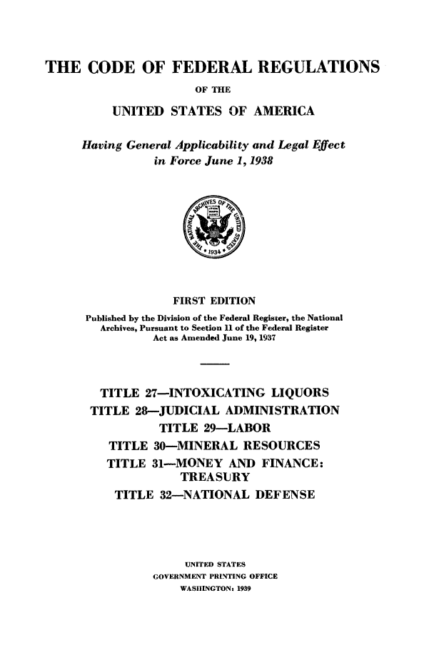 handle is hein.cfr/cfr1938209 and id is 1 raw text is: THE CODE OF FEDERAL REGULATIONS
OF THE
UNITED STATES OF AMERICA

Having General Applicability and Legal Effect
in Force June 1, 1938

FIRST EDITION
Published by the Division of the Federal Register, the National
Archives, Pursuant to Section 11 of the Federal Register
Act as Amended June 19, 1937
TITLE 27-INTOXICATING LIQUORS
TITLE 28-JUDICIAL ADMINISTRATION
TITLE 29-LABOR
TITLE 30-MINERAL RESOURCES
TITLE 31-MONEY AND FINANCE:
TREASURY
TITLE 32-NATIONAL DEFENSE
UNITED STATES
GOVERNMENT PRINTING OFFICE
WASIiNGTON: 1939


