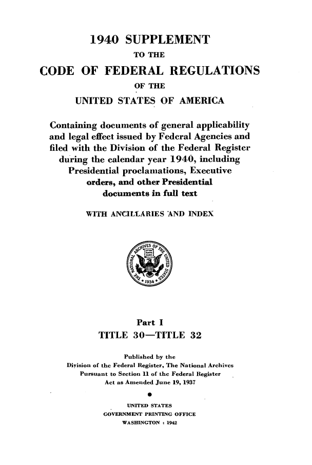 handle is hein.cfr/cfr1942001 and id is 1 raw text is: 1940 SUPPLEMENT
TO THE
CODE OF FEDERAL REGULATIONS
OF THE
UNITED STATES OF AMERICA
Containing documents of general applicability
and legal effect issued by Federal Agencies and
filed with the Division of the Federal Register
during the calendar year 1940, including
Presidential proclamations, Executive
orders, and other Presidential
documents in full text
WITH ANCILLARIES AND INDEX
Part I
TITLE 30-TITLE 32
Published by the
Diyision of the Federal Register, The National Archives
Pursuant to Section 11 of the Federal Register
Act as Amended June 19, 1937
UNITED STATES
GOVERNMENT PRINTING OFFICE
WASHINGTON : 1942


