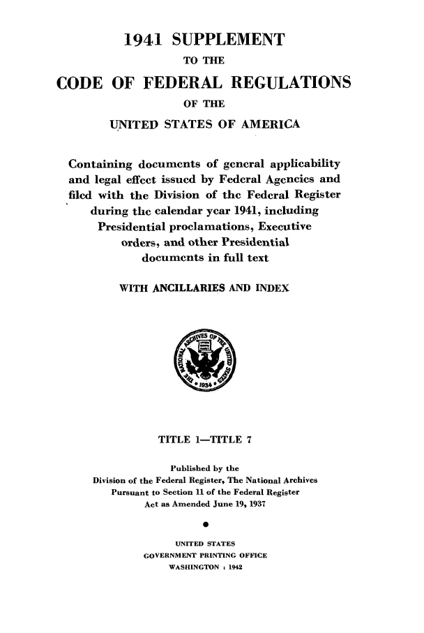 handle is hein.cfr/cfr1942003 and id is 1 raw text is: 1941 SUPPLEMENT
TO THE
CODE OF FEDERAL REGULATIONS
OF THE
UNITED STATES OF AMERICA
Containing documents of general applicability
and legal effect issued by Federal Agencies and
filed with the Division of the Federal Register
during the calendar year 1941, including
Presidential proclamations, Executive
orders, and other Presidential
documents in full text
WITH ANCILLARIES AND INDEX
1934
TITLE I-TITLE 7
Published by the
Division of the Federal Register, The National Archives
Pursuant to Section 11 of the Federal Register
Act as Amended June 19, 1937
0
UNITED STATES
GOVERNMENT PRINTING OFFICE
WASHINGTON : 1942


