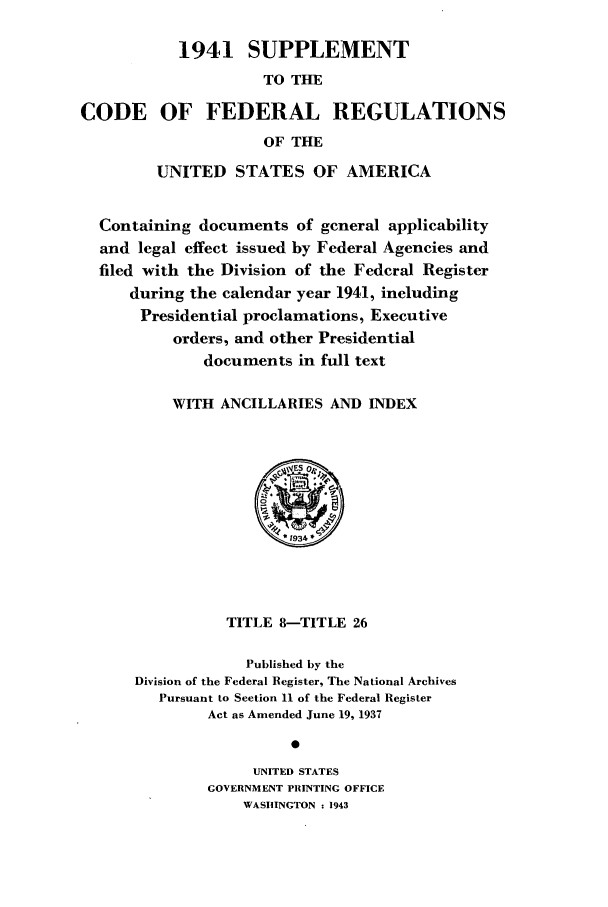 handle is hein.cfr/cfr1943001 and id is 1 raw text is: 1941 SUPPLEMENT
TO THE
CODE OF FEDERAL REGULATIONS
OF THE
UNITED STATES OF AMERICA
Containing documents of general applicability
and legal effect issued by Federal Agencies and
filed with the Division of the Federal Register
during the calendar year 1941, including
Presidential proclamations, Executive
orders, and other Presidential
documents in full text
WITH ANCILLARIES AND INDEX

TITLE 8-TITLE 26
Published by the
Division of the Federal Register, The National Archives
Pursuant to Section 11 of the Federal Register
Act as Amended June 19, 1937
UNITED STATES
GOVERNMENT PRINTING OFFICE
WASHINGTON : 1943



