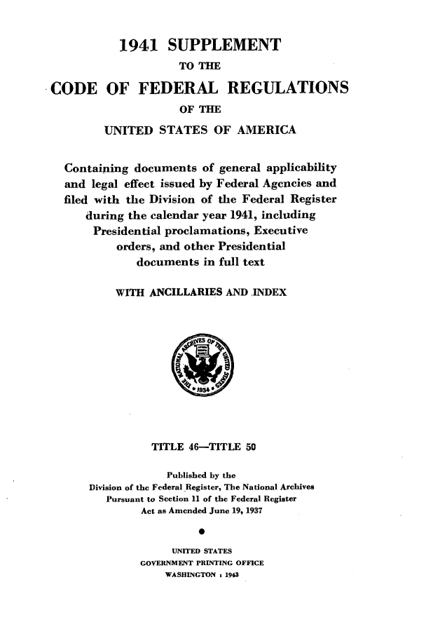 handle is hein.cfr/cfr1943003 and id is 1 raw text is: 1941 SUPPLEMENT
TO THE
CODE OF FEDERAL REGULATIONS
OF THE
UNITED STATES OF AMERICA
Containing documents of general applicability
and legal effect issued by Federal Agencies and
filed with the Division of the Federal Register
during the calendar year 1941, including
Presidential proclamations, Executive
orders, and other Presidential
documents in full text
WITH ANCILLARIES AND ,INDEX
019340
TITLE 46-TITLE 50
Published by the
Division of the Federal Register, The National Archives
Pursuant to Section 11 of the Federal Register
Act as Amended June 19, 1937
0
UNITED STATES
GOVERNMENT PRINTING OFFICE
WASHINGTON g 1943


