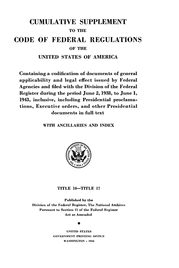 handle is hein.cfr/cfr1944002 and id is 1 raw text is: CUMULATIVE SUPPLEMENT
TO THE
CODE OF FEDERAL REGULATIONS
OF THE
UNITED STATES OF AMERICA
Containing a codification of documents of general
applicability and legal effect issued by Federal
Agencies and filed with the Division of the Federal
Register during the period June 2, 1938, to June 1,
1943, inclusive, including Presidential proclama-
tions, Executive orders, and other Presidential
documents in full text
WITH ANCILLARIES AND INDEX
~yES Op
TITLE 10-TITLE 17
Published by the
Division of the Federal Register, The National Archives
Pursuant to Section 11 of the Federal Register
Act as Amended
UNITED STATES
GOVERNMENT PRINTING OFFICE
WASHINGTON - 1944



