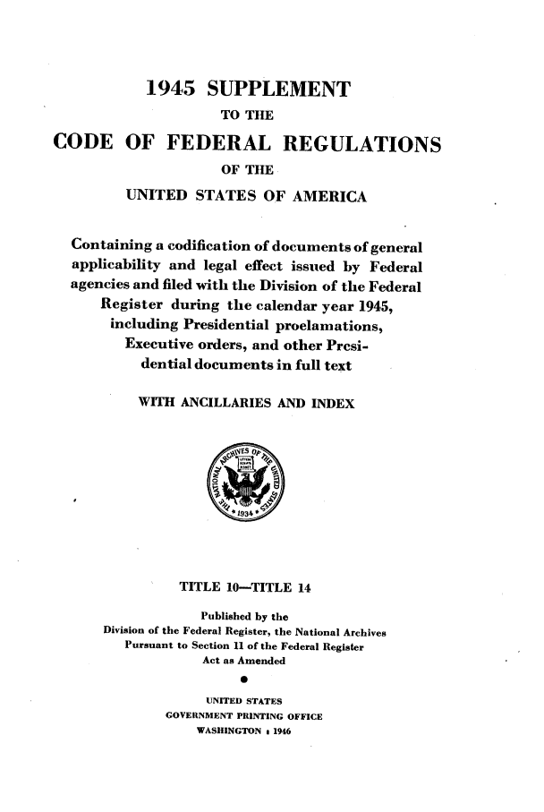 handle is hein.cfr/cfr1946002 and id is 1 raw text is: 1945 SUPPLEMENT
TO THE
CODE OF FEDERAL REGULATIONS
OF THE
UNITED STATES OF AMERICA
Containing a codification of documents of general
applicability and legal effect issued by Federal
agencies and filed with the Division of the Federal
Register during the calendar year 1945,
including Presidential proclamations,
Executive orders, and other Presi-
dential documents in full text
WITH ANCILLARIES AND INDEX

TITLE 10-TITLE 14
Published by the
Division of the Federal Register, the National Archives
Pursuant to Section 11 of the Federal Register
Act as Amended
0
UNITED STATES
GOVERNMENT PRINTING OFFICE
WASHINGTON 1 1946



