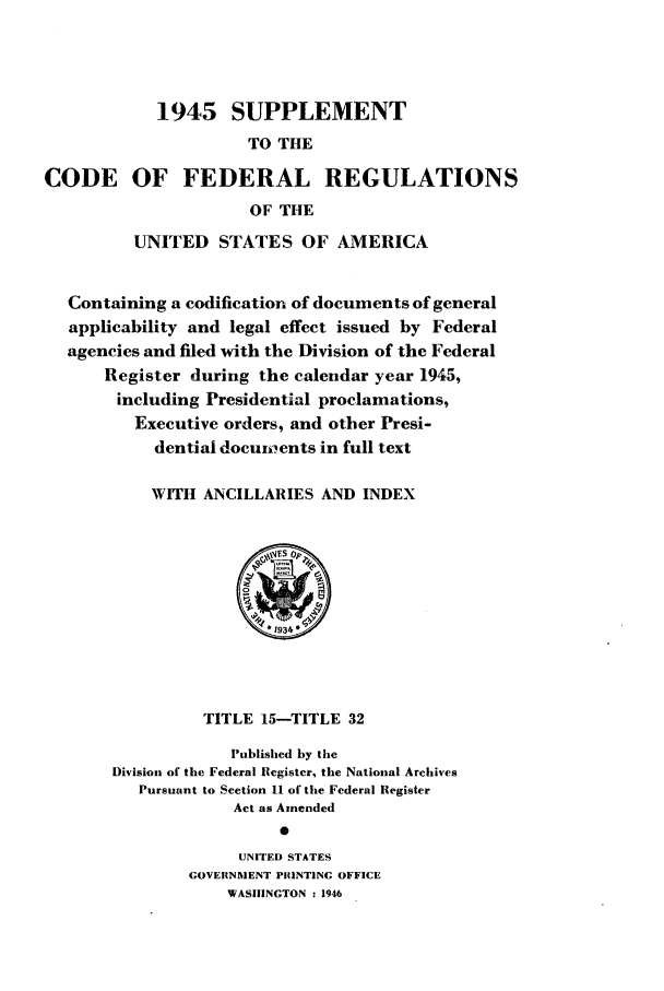 handle is hein.cfr/cfr1946003 and id is 1 raw text is: 1945 SUPPLEMENT
TO THE
CODE OF FEDERAL REGULATIONS
OF THE
UNITED STATES OF AMERICA
Containing a codification of documents of general
applicability and legal effect issued by Federal
agencies and filed with the Division of the Federal
Register during the calendar year 1945,
including Presidential proclamations,
Executive orders, and other Presi-
dential documients in full text
WITH ANCILLARIES AND INDEX
TITLE 15-TITLE 32
Published by the
Division of the Federal Register, the National Archives
Pursuant to Section 11 of the Federal Register
Act as Amended
0
UNITED STATES
GOVERNMENT PRINTING OFFICE
WASHINGTON : 1946


