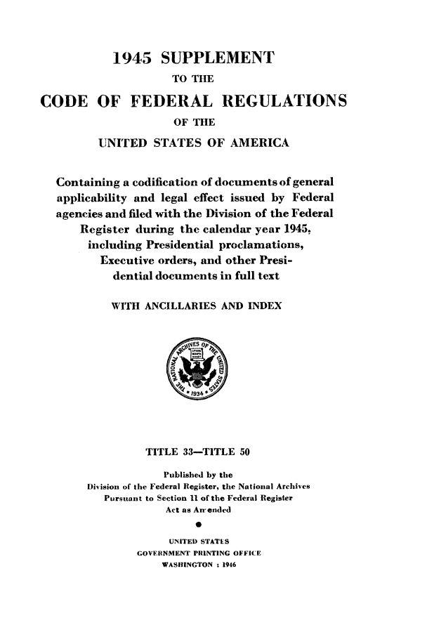 handle is hein.cfr/cfr1946004 and id is 1 raw text is: 1945 SUPPLEMENT
TO THE
CODE OF FEDERAL REGULATIONS
OF THE
UNITED STATES OF AMERICA
Containing a codification of documents of general
applicability and legal effect issued by Federal
agencies and filed with the Division of the Federal
Register during the calendar year 1945,
including Presidential proclamations,
Executive orders, and other Presi-
dential documents in full text
WITH ANCILLARIES AND INDEX

TITLE 33-TITLE 50
Published by the
Division of the Federal Register, the National Archives
Pursuant to Section 11 of the Federal Register
Act as An-ended
UNITED STATES
GOVERNMENT PRINTING OFFICE
WASHINGTON - 1946


