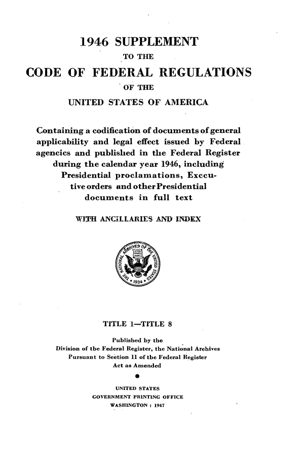 handle is hein.cfr/cfr1947001 and id is 1 raw text is: 1946 SUPPLEMENT
TO THE
CODE OF FEDERAL REGULATIONS
OF THE
UNITED STATES OF AMERICA
Containing a codification of documents of general
applicability and legal effect issued by Federal
agencies and published in the Federal Register
during the calendar year 1946, including
Presidential proclamations, Execu-
tive orders and other Presidential
documents in full text
WITH ANCILLARIES AND INDEX
TITLE 1-TITLE 8
Published by the
Division of the Federal Register, the National Archives
Pursuant to Section 11 of the Federal Register
Act as Amended
0
UNITED STATES
GOVERNMENT PRINTING OFFICE
WASHINGTON : 1947


