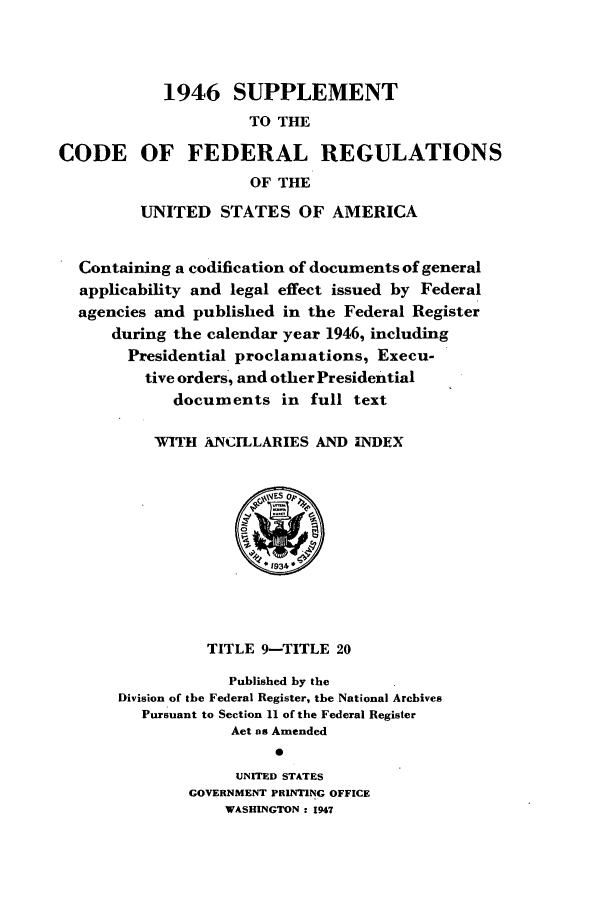 handle is hein.cfr/cfr1947002 and id is 1 raw text is: 1946 SUPPLEMENT
TO THE
CODE OF FEDERAL REGULATIONS
OF THE
UNITED STATES OF AMERICA
Containing a codification of documents of general
applicability and legal effect issued by Federal
agencies and published in the Federal Register
during the calendar year 1946, including
Presidential proclamations, Execu-
tive orders, and other Presidential
documents in full text
WITH ANCILLARIES AND INDEX
TITLE 9-TITLE 20
Published by the
Division of the Federal Register, the National Archives
Pursuant to Section 11 of the Federal Register
Act as Amended
UNITED STATES
GOVERNMENT PRINTING OFFICE
WASHINGTON : 1947


