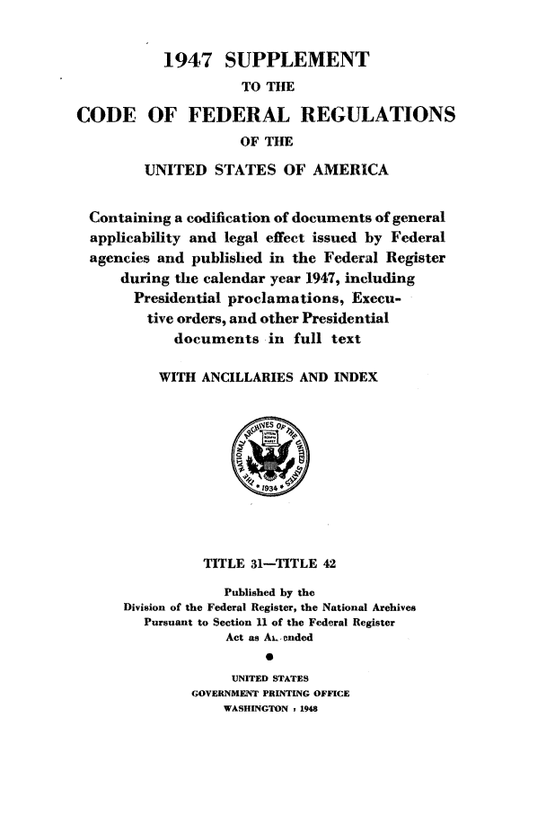 handle is hein.cfr/cfr1948004 and id is 1 raw text is: 1947 SUPPLEMENT
TO THE
CODE OF FEDERAL REGULATIONS
OF THE
UNITED STATES OF AMERICA
Containing a codification of documents of general
applicability and legal effect issued by Federal
agencies and published in the Federal Register
during the calendar year 1947, including
Presidential proclamations, Execu-
tive orders, and other Presidential
documents in full text
WITH ANCILLARIES AND INDEX

TITLE 31-TITLE 42
Published by the
Division of the Federal Register, the National Archives
Pursuant to Section 11 of the Federal Register
Act as AL.ended
0
UNITED STATES
GOVERNMENT PRINTING OFFICE
WASHINGTON r 1948


