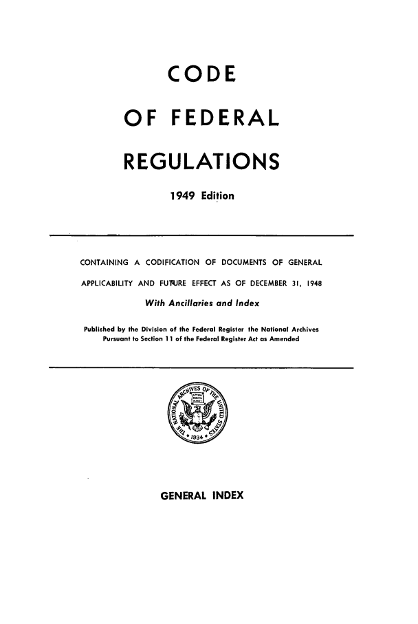 handle is hein.cfr/cfr1949001 and id is 1 raw text is: CODE
OF FEDERAL
REGULATIONS
1949 Edition

CONTAINING A CODIFICATION OF DOCUMENTS OF GENERAL
APPLICABILITY AND FUq.JRE EFFECT AS OF DECEMBER 31, 1948
With Ancillaries and Index
Published by the Division of the Federal Register the National Archives
Pursuant to Section 11 of the Federal Register Act as Amended

GENERAL INDEX


