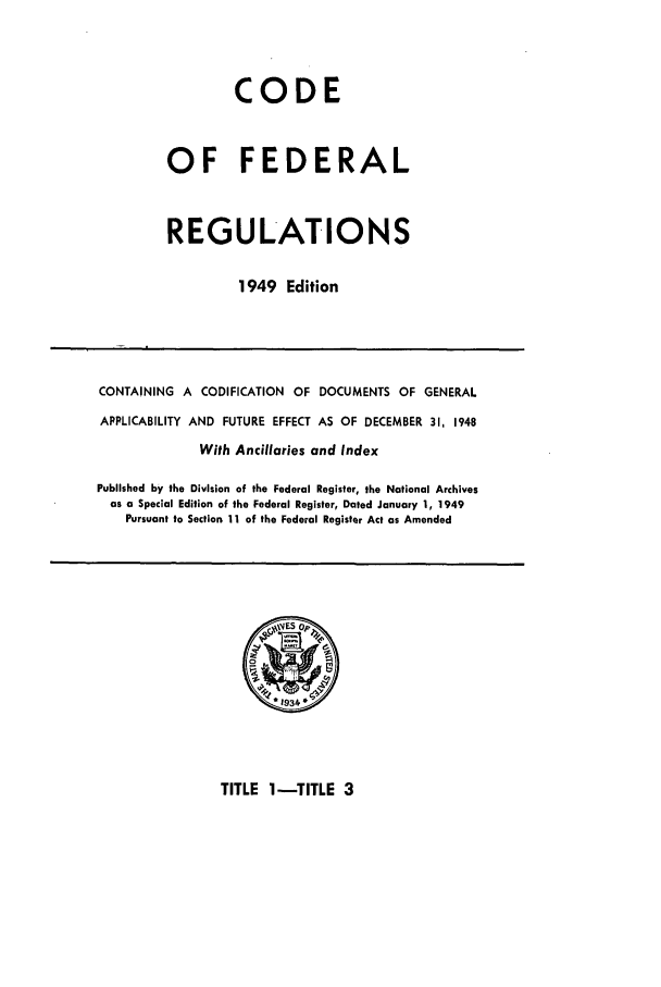 handle is hein.cfr/cfr1949002 and id is 1 raw text is: CODE
OF FEDERAL
REGULATIONS
1949 Edition

CONTAINING A CODIFICATION OF DOCUMENTS OF GENERAL
APPLICABILITY AND FUTURE EFFECT AS OF DECEMBER 31, 1948
With Ancillaries and Index
Published by the Division of the Federal Register, the National Archives
as a Special Edition of the Federal Register, Dated January 1, 1949
Pursuant to Section 11 of the Federal Register Act as Amended

TITLE 1-TITLE 3


