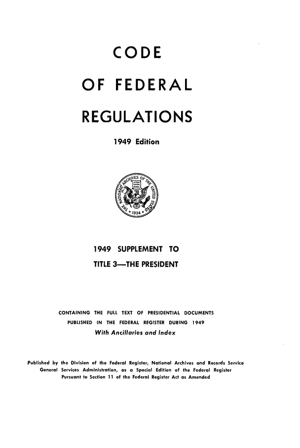 handle is hein.cfr/cfr1949003 and id is 1 raw text is: CODE
OF FEDERAL
REGULATIONS
1949 Edition

1949 SUPPLEMENT TO
TITLE 3-THE PRESIDENT
CONTAINING THE FULL TEXT OF PRESIDENTIAL DOCUMENTS
PUBLISHED IN THE FEDERAL REGISTER DURING     1949
With Ancillaries and Index
Published by the Division of the Federal Register, National Archives and Records Service
General Services Administration, as a Special Edition of the Federal Register
Pursuant to Section 11 of the Federal Register Act as Amended


