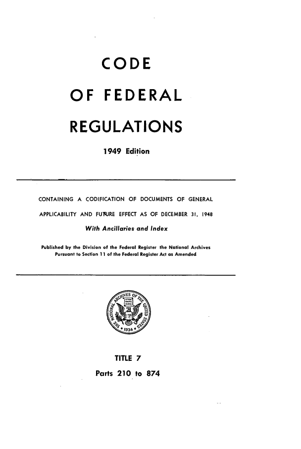 handle is hein.cfr/cfr1949007 and id is 1 raw text is: CODE
OF FEDERAL
REGULATIONS
1949 Edition

CONTAINING A CODIFICATION OF DOCUMENTS OF GENERAL
APPLICABILITY AND FUq.JRE EFFECT AS OF DECEMBER 31, 1948
With Ancillaries and Index
Published by the Division of the Federal Register the National Archives
Pursuant to Section 11 of the Federal Register Act as Amended

TITLE 7

Parts 210 to 874


