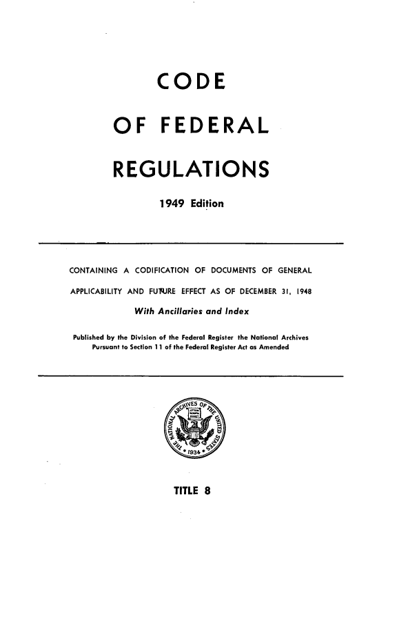 handle is hein.cfr/cfr1949009 and id is 1 raw text is: CODE
OF FEDERAL
REGULATIONS
1949 Edition

CONTAINING A CODIFICATION OF DOCUMENTS OF GENERAL
APPLICABILITY AND FUq.JRE EFFECT AS OF DECEMBER 31, 1948
With Ancillaries and Index
Published by the Division of the Federal Register the National Archives
Pursuant to Section 11 of the Federal Register Act as Amended

TITLE 8


