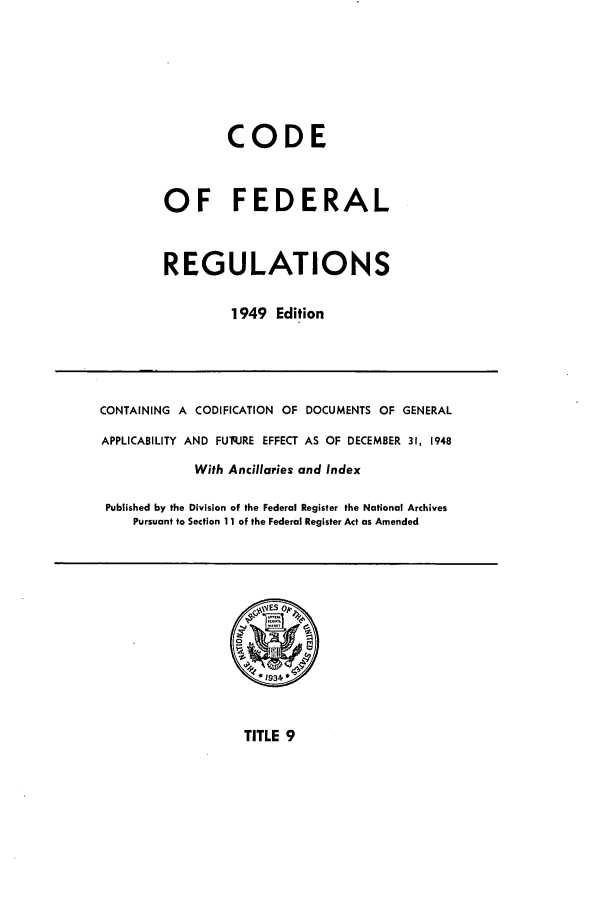 handle is hein.cfr/cfr1949010 and id is 1 raw text is: CODE
OF FEDERAL
REGULATIONS
1949 Edition

CONTAINING A CODIFICATION OF DOCUMENTS OF GENERAL
APPLICABILITY AND FUq.JRE EFFECT AS OF DECEMBER 31, 1948
With Ancillaries and Index
Published by the Division of the Federal Register the National Archives
Pursuant to Section 11 of the Federal Register Act as Amended

TITLE 9


